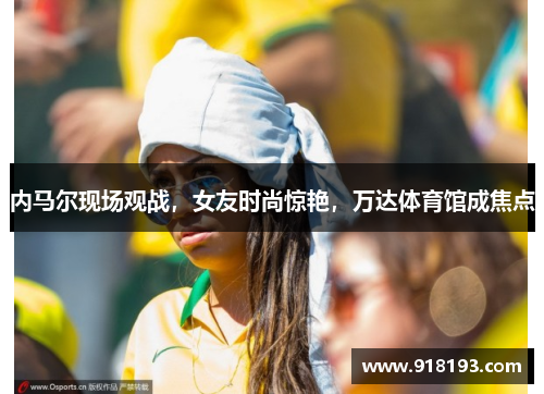 内马尔现场观战，女友时尚惊艳，万达体育馆成焦点