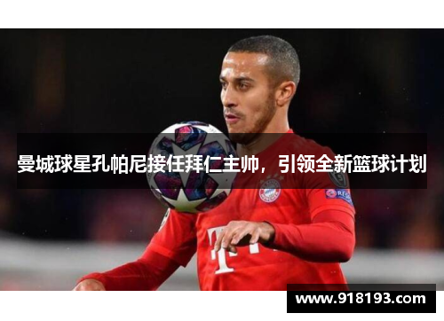 曼城球星孔帕尼接任拜仁主帅，引领全新篮球计划